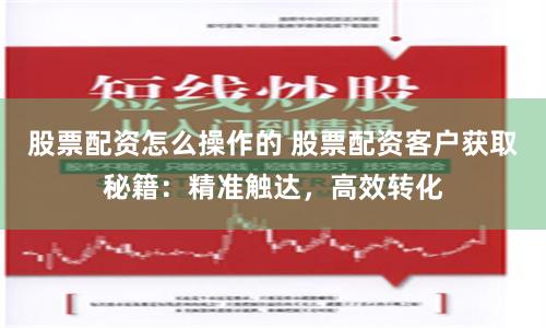 股票配资怎么操作的 股票配资客户获取秘籍：精准触达，高效转化