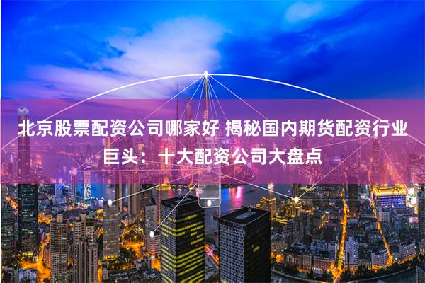 北京股票配资公司哪家好 揭秘国内期货配资行业巨头：十大配资公司大盘点