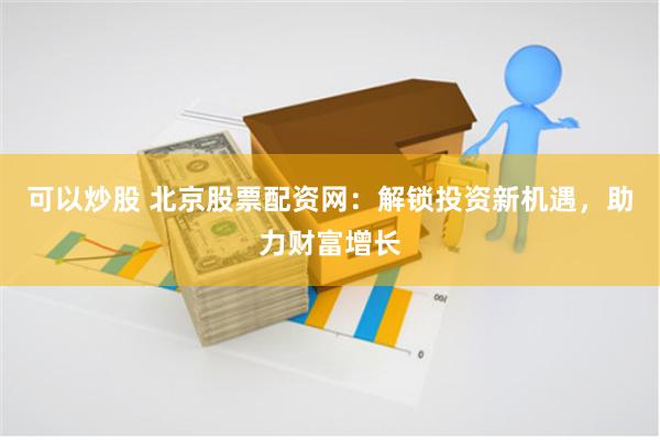 可以炒股 北京股票配资网：解锁投资新机遇，助力财富增长