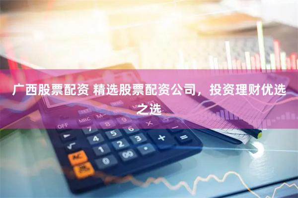 广西股票配资 精选股票配资公司，投资理财优选之选