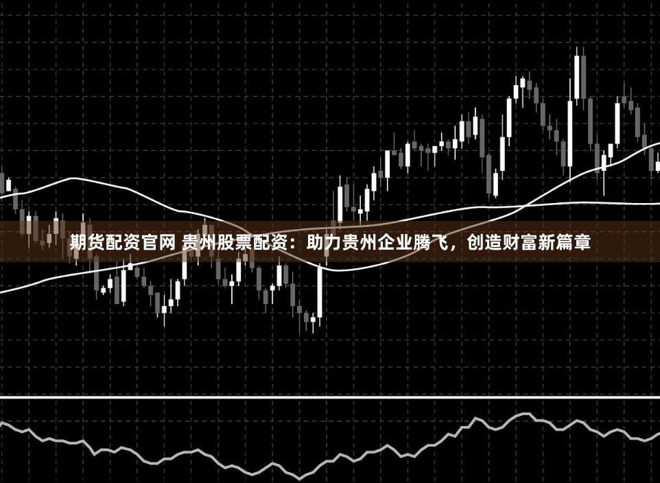 期货配资官网 贵州股票配资：助力贵州企业腾飞，创造财富新篇章