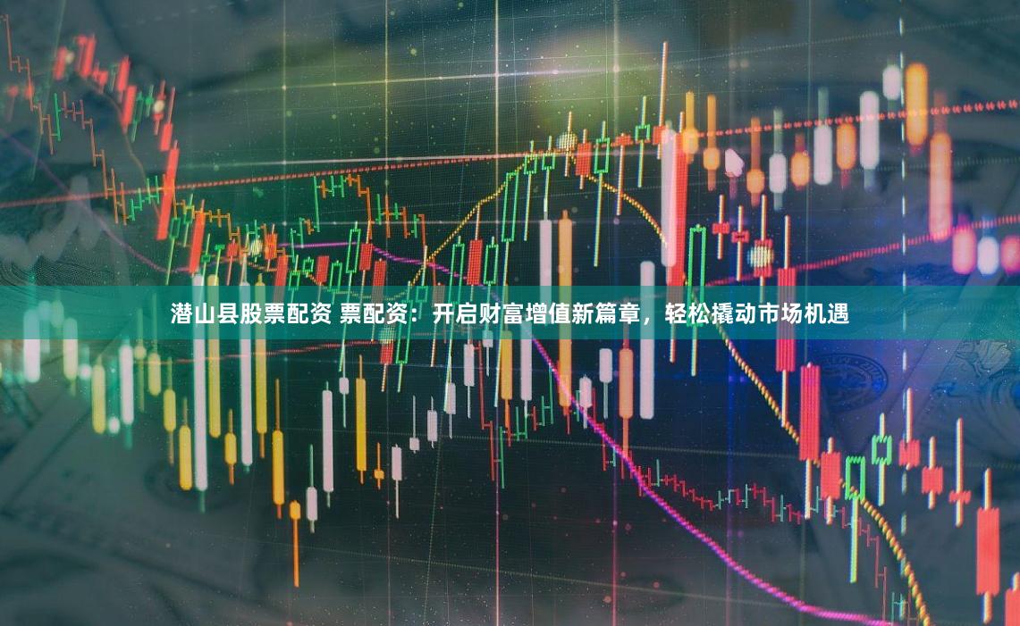 潜山县股票配资 票配资：开启财富增值新篇章，轻松撬动市场机遇