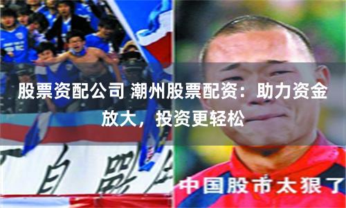 股票资配公司 潮州股票配资：助力资金放大，投资更轻松