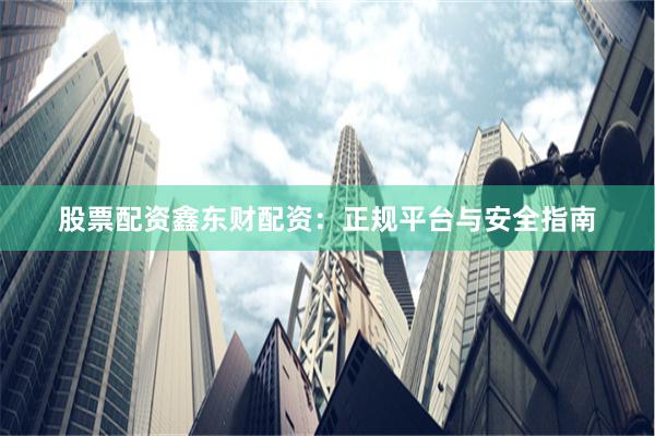 股票配资鑫东财配资：正规平台与安全指南
